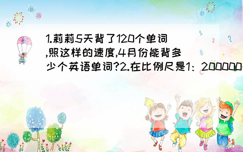 1.莉莉5天背了120个单词,照这样的速度,4月份能背多少个英语单词?2.在比例尺是1：200000的1：200000的地图上,量得甲、乙两地的距离是4cm,求甲、乙两地的实际距离.3.运动会上,六年级同学表演大