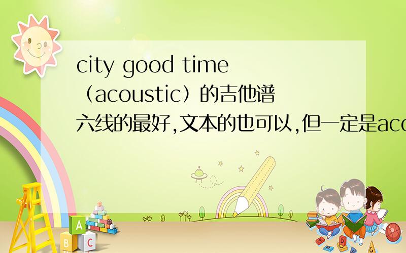 city good time（acoustic）的吉他谱六线的最好,文本的也可以,但一定是acoustic那个独唱版的,自己谱不出来,马上要用,