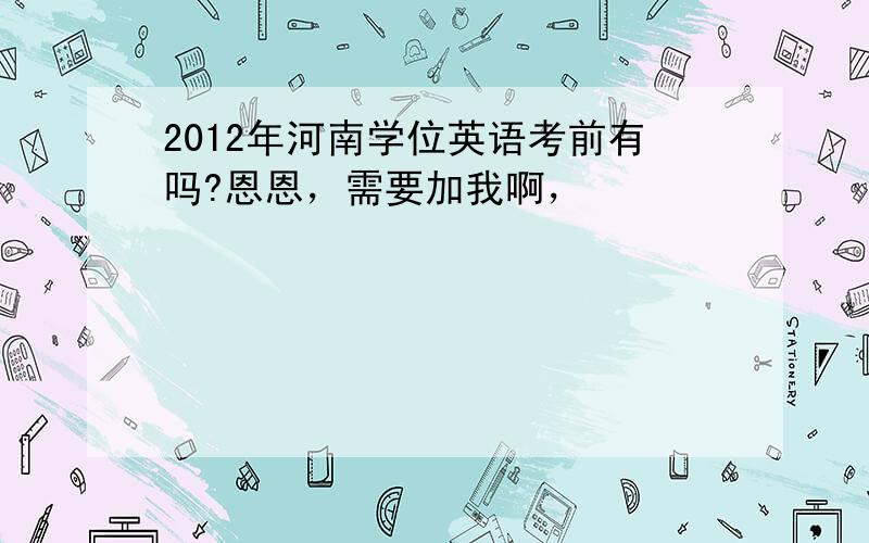 2012年河南学位英语考前有吗?恩恩，需要加我啊，