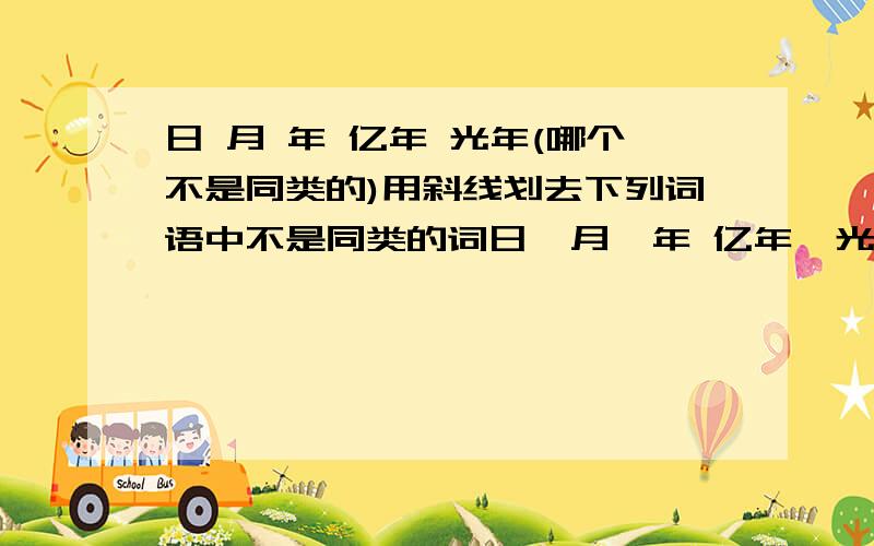 日 月 年 亿年 光年(哪个不是同类的)用斜线划去下列词语中不是同类的词日  月  年 亿年  光年