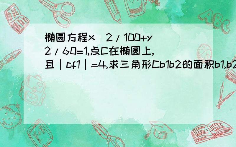 椭圆方程x＾2/100+y＾2/60=1,点C在椭圆上,且│cf1│=4,求三角形Cb1b2的面积b1,b2是椭圆在Y轴上的顶点,f1是左焦点过程要详细啊