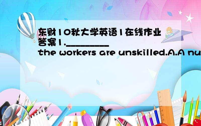 东财10秋大学英语1在线作业答案1._________ the workers are unskilled.A.A number ofB.A quantity ofC.An amount ofD.The number of2.Tom:Hey,Jack,what’s up?Jack:____________A.Yes,definitely!B.Oh,not much.C.What is happening in your life?D.You