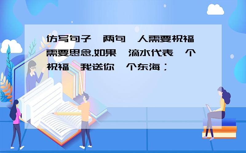 仿写句子,两句呦人需要祝福,需要思念.如果一滴水代表一个祝福,我送你一个东海；————————,————————；————————,————————.