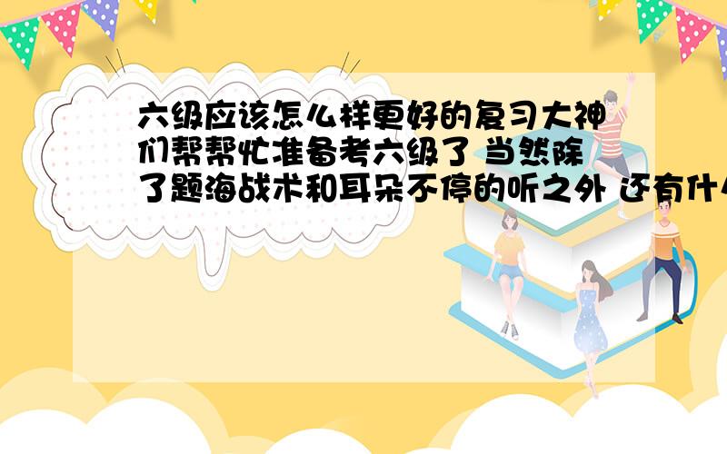 六级应该怎么样更好的复习大神们帮帮忙准备考六级了 当然除了题海战术和耳朵不停的听之外 还有什么更好的建议吗