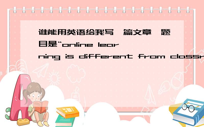 谁能用英语给我写一篇文章,题目是“online learning is different from classroo”急