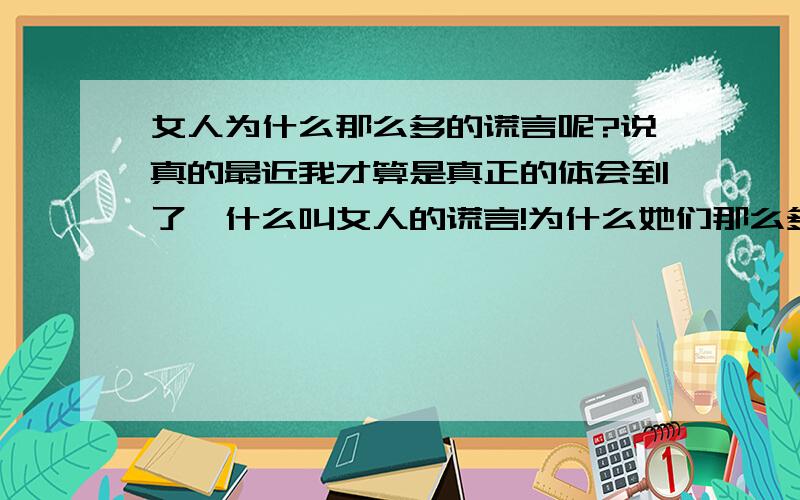 女人为什么那么多的谎言呢?说真的最近我才算是真正的体会到了,什么叫女人的谎言!为什么她们那么多谎言呢?难道是天生的?我也想相信是真话啊,可是最后都证明她说的就是假话!而且,真像