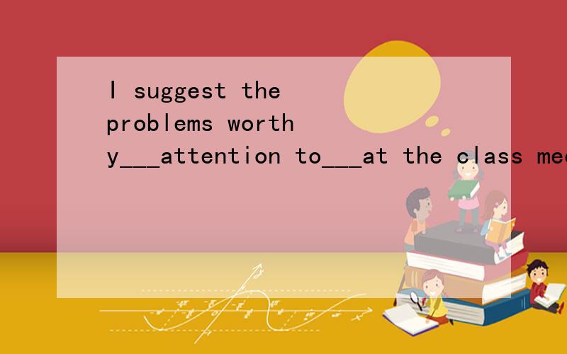 I suggest the problems worthy___attention to___at the class meeting.A.being paid,discussing B.to be paid,discussing C.to be paid,be discussed D.being paid,being discussed.为什么不是A?请详细说明理由,给最佳,