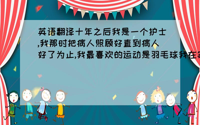 英语翻译十年之后我是一个护士,我那时把病人照顾好直到病人好了为止,我最喜欢的运动是羽毛球我在家他们都打不过我,在院子里的好朋友也打不过我,那时的我一定过的好有时放假就可以和