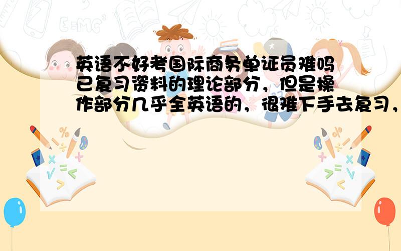 英语不好考国际商务单证员难吗已复习资料的理论部分，但是操作部分几乎全英语的，很难下手去复习，早知道报跟单员啦~我的280蚊啊~哭哭