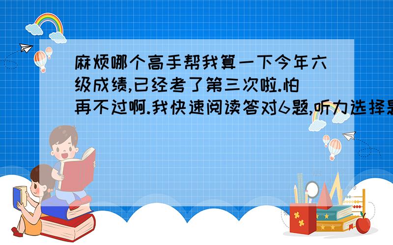 麻烦哪个高手帮我算一下今年六级成绩,已经考了第三次啦.怕再不过啊.我快速阅读答对6题,听力选择题答对18题,填词填对了3个,句子应该写对一半,仔细阅读填词写对了4个.仔细阅读选择选对了