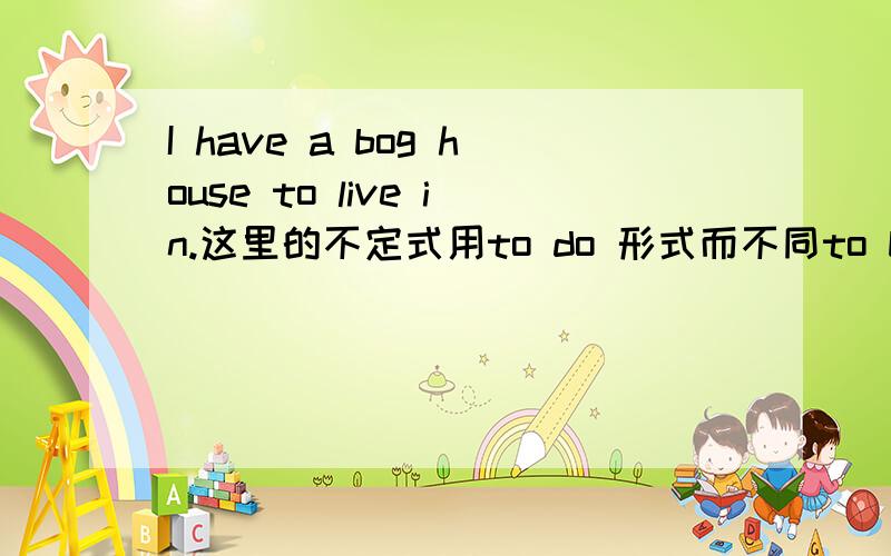 I have a bog house to live in.这里的不定式用to do 形式而不同to be done 形式可不可以这样理解：因为I 与live in是主动关系 I live in a big house .所以不定式用to do 形式而不用to be done 形式 可以这样理解