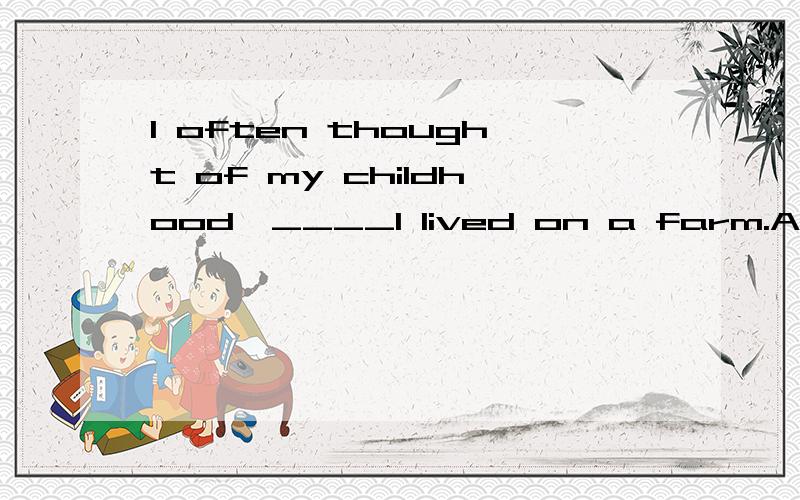 I often thought of my childhood,____I lived on a farm.A which B where C when D where 是选when 还是which 这里的逗号是非限制性定语从句的标志?如果没有逗号那就选B 那现在又逗号还是选B呢?