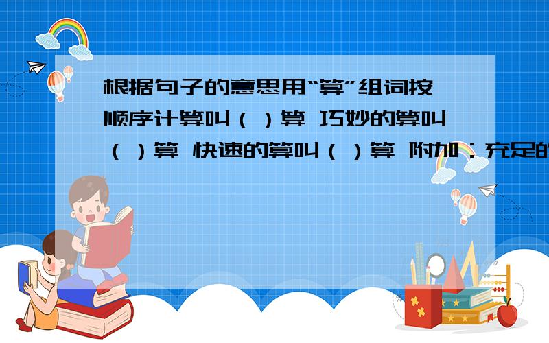 根据句子的意思用“算”组词按顺序计算叫（）算 巧妙的算叫（）算 快速的算叫（）算 附加：充足的近义词是