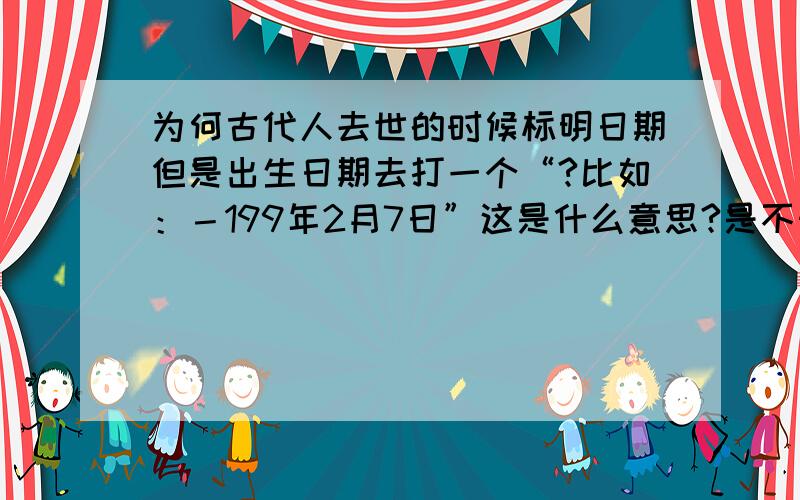 为何古代人去世的时候标明日期但是出生日期去打一个“?比如：－199年2月7日”这是什么意思?是不知道那个年代生的还是其他意思?