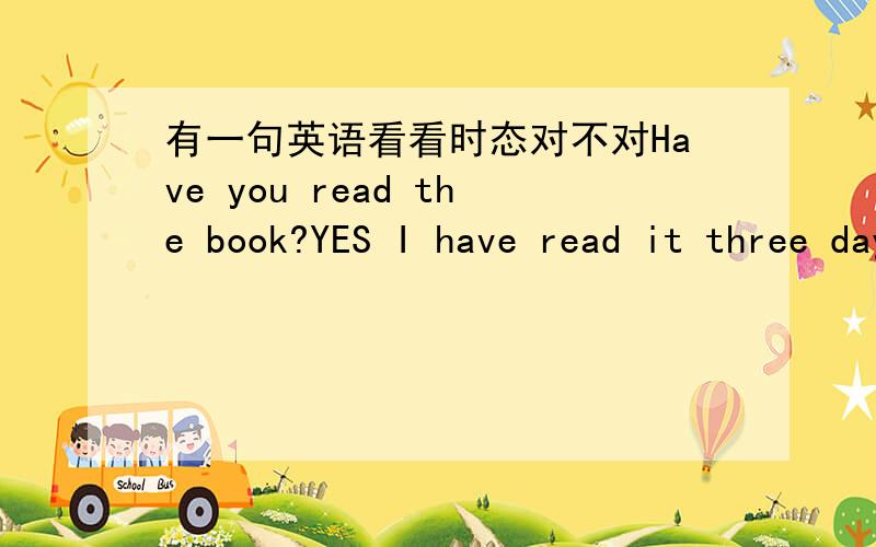 有一句英语看看时态对不对Have you read the book?YES I have read it three days ago 这里要用现在完成时吗还是直接用read?