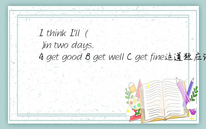 I think I'll ( )in two days.A get good B get well C get fine这道题应该选B.可是为什么不选A或C呢?语法有错误?I （ ）stay in bed because I have a headache.A must to B have to C doesn’t为什么这样选?O为了你们宝贵的分