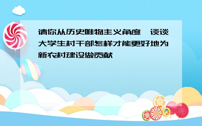 请你从历史唯物主义角度,谈谈大学生村干部怎样才能更好地为新农村建设做贡献