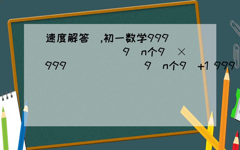 速度解答`,初一数学999````````9(n个9)×999```````9(n个9)+1 999``````9(n个9)