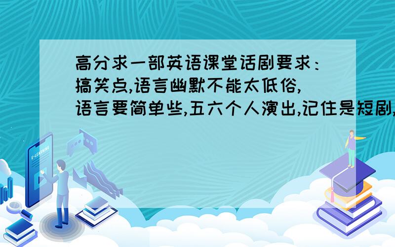 高分求一部英语课堂话剧要求：搞笑点,语言幽默不能太低俗,语言要简单些,五六个人演出,记住是短剧,最好不要超过十分钟~