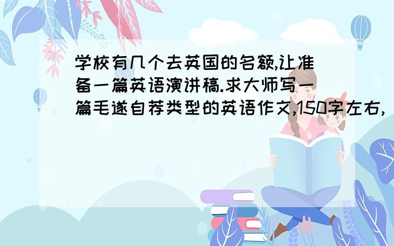 学校有几个去英国的名额,让准备一篇英语演讲稿.求大师写一篇毛遂自荐类型的英语作文,150字左右,