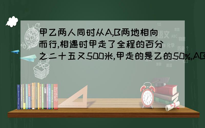 甲乙两人同时从A,B两地相向而行,相遇时甲走了全程的百分之二十五又500米,甲走的是乙的50%,AB相距几米