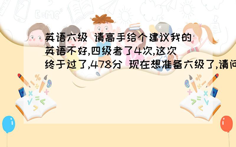 英语六级 请高手给个建议我的英语不好,四级考了4次,这次终于过了,478分 现在想准备六级了,请问向我这种水平的该怎么样准备六级呢,因为我现在非常想过六级,通过六级对我的人生有很大的