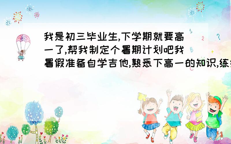 我是初三毕业生,下学期就要高一了,帮我制定个暑期计划吧我暑假准备自学吉他,熟悉下高一的知识,练练篮球