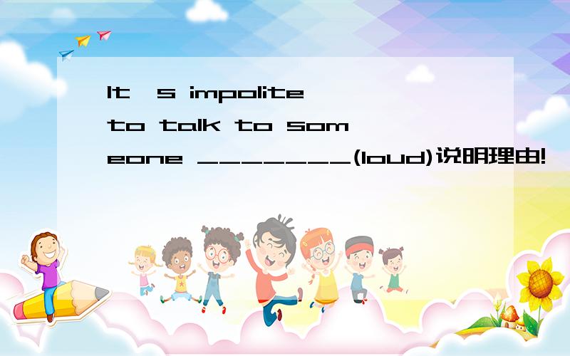 It's impolite to talk to someone _______(loud)说明理由!