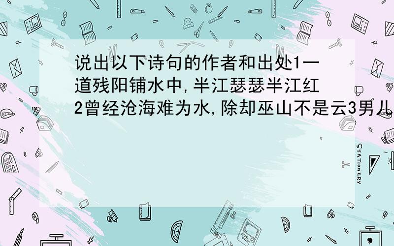 说出以下诗句的作者和出处1一道残阳铺水中,半江瑟瑟半江红2曾经沧海难为水,除却巫山不是云3男儿何不带吴钩,收取关山五十州4春蚕到死丝方尽,蜡炬成灰泪始干5身无彩凤双飞翼,心有灵犀一