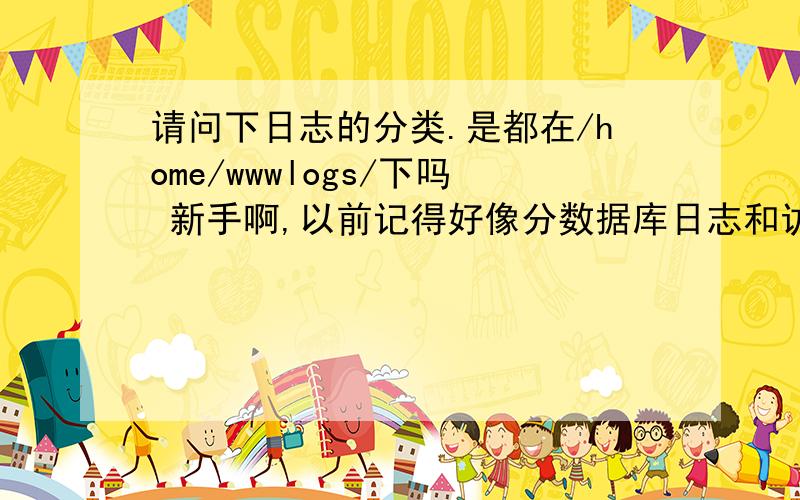 请问下日志的分类.是都在/home/wwwlogs/下吗 新手啊,以前记得好像分数据库日志和访问日志之类的我在SSH里添加域名时有个选择是否开启日志,我关闭了,不知道那个是什么日志因为在/home/wwwlogs/