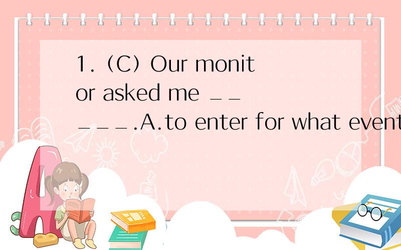 1.（C）Our monitor asked me _____.A.to enter for what events B.what events to evterC.what events to enter for D.what to enter for2.(D)The twins must have passed their Chinese exam yesterday,_____?a.haven't they B.needn' theyD.mustn't they D.didn't