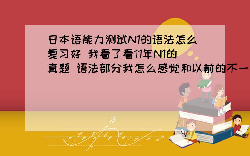 日本语能力测试N1的语法怎么复习好 我看了看11年N1的真题 语法部分我怎么感觉和以前的不一样呢以前都是一眼就能看出答案来 以为直接就是一个句型 看看意思就明白了 基本上错不几道题