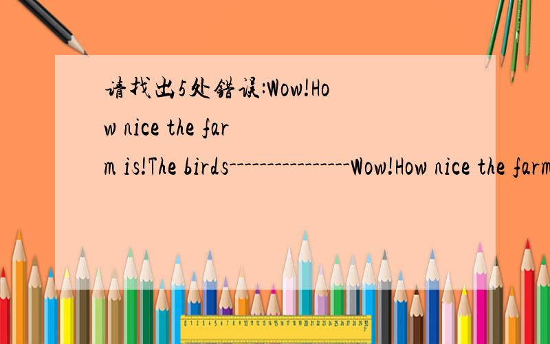 请找出5处错误:Wow!How nice the farm is!The birds----------------Wow!How nice the farm is!The birds are singing in the tree.The fishh is swiming in the water.The horse are deinking water.A cow is wakling on the grass.A boy is readding a book und