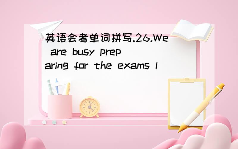 英语会考单词拼写.26.We are busy preparing for the exams l__________.27.The thundering and l________ promises the approach of spring.28.You shouldn’t be too n__________ in the lecture hall.29.It is n_________ for us to do some physical exerc