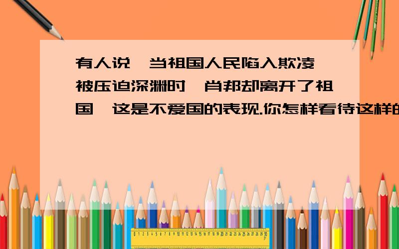 有人说,当祖国人民陷入欺凌、被压迫深渊时,肖邦却离开了祖国,这是不爱国的表现.你怎样看待这样的说法?