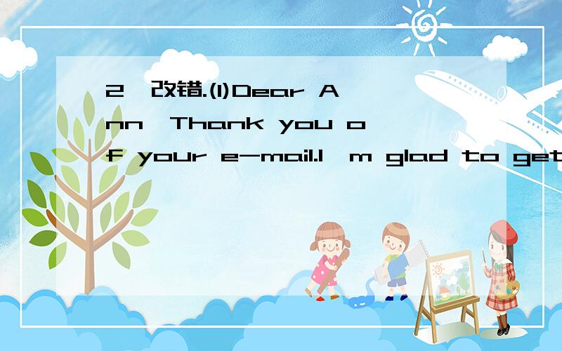 2、改错.(1)Dear Ann,Thank you of your e-mail.I'm glad to get it.1、_______Five others students in our chass have pen-friends 2、_______in other countrys,too.They also get e-mails from 3、_______their friends.One of the e-mail is from America,4