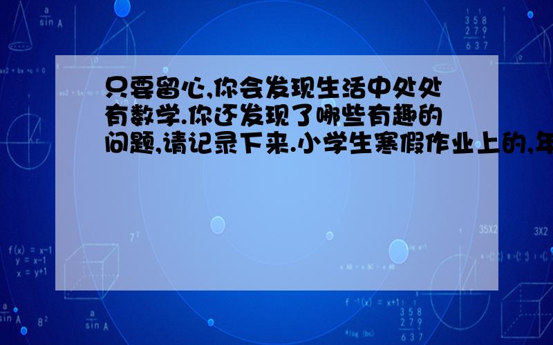 只要留心,你会发现生活中处处有数学.你还发现了哪些有趣的问题,请记录下来.小学生寒假作业上的,年前就要,快点回答,谢谢了!