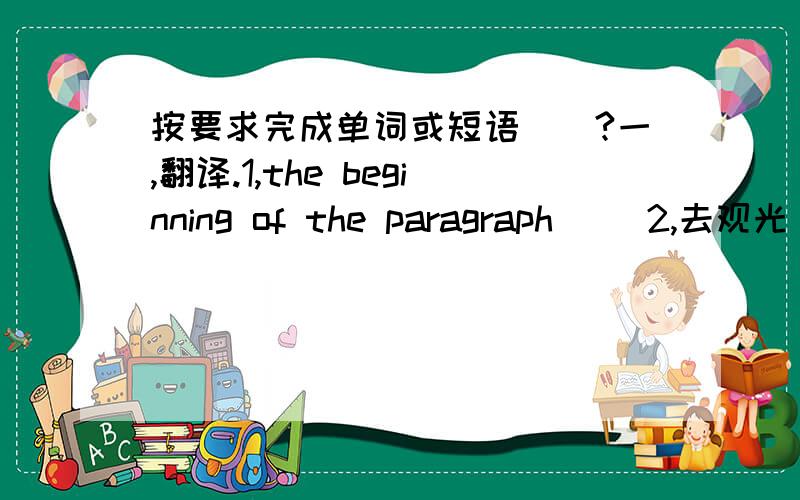 按要求完成单词或短语``?一,翻译.1,the beginning of the paragraph( )2,去观光（ ）3,一副太阳眼镜（ ） 4,刚才（ ）5,几只绵羊（ ） 6,收到一封信（ ）7,at the bottom of the mountains( )8,Garden Mansion( )9,French f