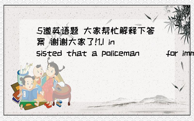 5道英语题 大家帮忙解释下答案 谢谢大家了!1.I insisted that a policeman___for immediately.答案是C为什么呢A.sent B.is sent C.be sent D.was sent 2.The question___by the students now is difficult.答案是C为什么不选DA.discus