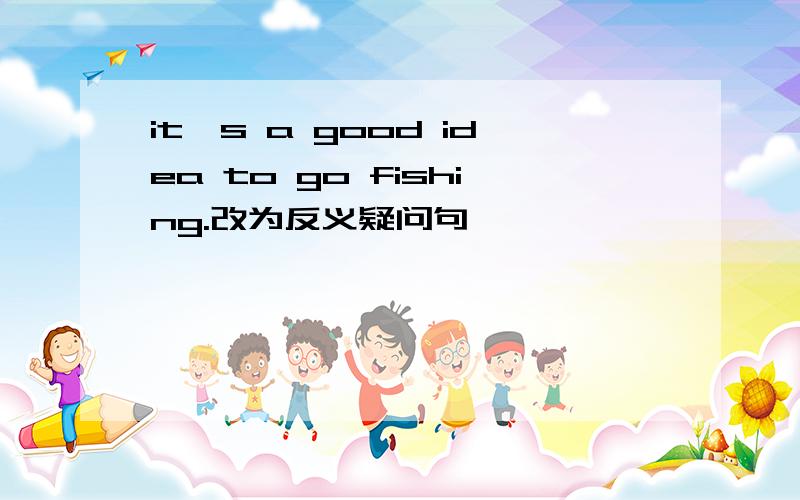 it's a good idea to go fishing.改为反义疑问句