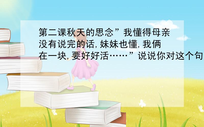 第二课秋天的思念”我懂得母亲没有说完的话,妹妹也懂,我俩在一块,要好好活……”说说你对这个句子的理解.