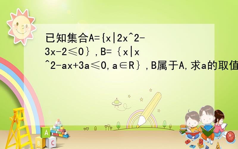 已知集合A={x|2x^2-3x-2≤0｝,B=｛x|x^2-ax+3a≤0,a∈R｝,B属于A,求a的取值