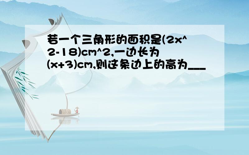 若一个三角形的面积是(2x^2-18)cm^2,一边长为(x+3)cm,则这条边上的高为___