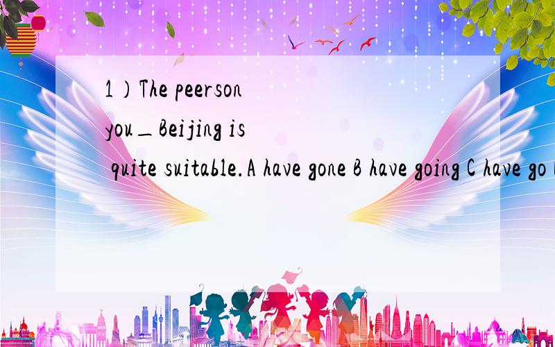 1）The peerson you_Beijing is quite suitable.A have gone B have going C have go D have to go2)I did all I could_help her with her English.A help B to help C helping D helped3)-We haven't heard from Jane for a long time.-What do you suppose_to her?A