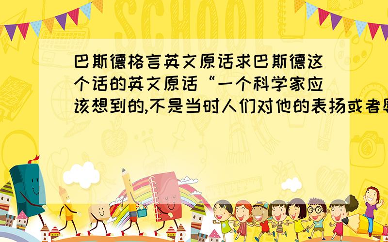 巴斯德格言英文原话求巴斯德这个话的英文原话“一个科学家应该想到的,不是当时人们对他的表扬或者辱骂,而是未来若干世纪中人们怎么评价他.“