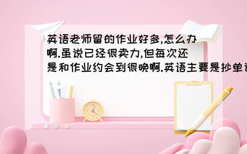 英语老师留的作业好多,怎么办啊.虽说已经很卖力,但每次还是和作业约会到很晚啊.英语主要是抄单词,抄课文,都得写汉语.背课文,老师管得很严.例如：有一次作业M1单词（共55个单词）抄10,汉