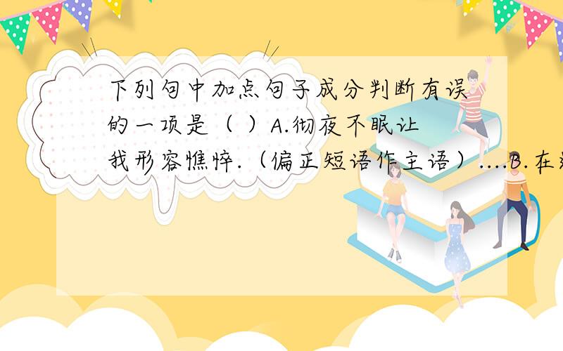 下列句中加点句子成分判断有误的一项是（ ）A.彻夜不眠让我形容憔悴.（偏正短语作主语）....B.在这中入木三分的审视之下,谁都无法遮遮掩掩.（介宾短语作主语）............C.我知道死了的