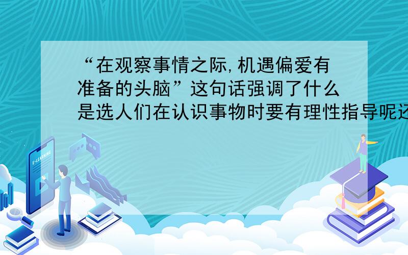 “在观察事情之际,机遇偏爱有准备的头脑”这句话强调了什么是选人们在认识事物时要有理性指导呢还是选人们要充分发挥主观能动性呢?