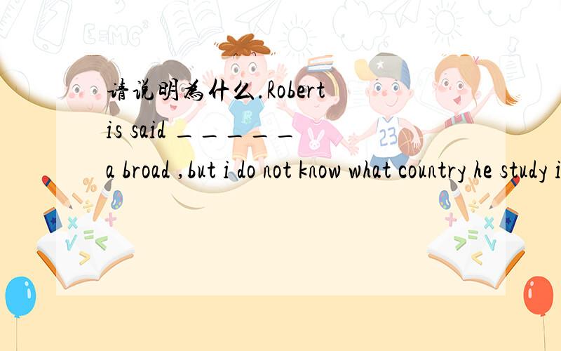 请说明为什么.Robert is said _____ a broad ,but i do not know what country he study in A,to have study B,to study C,to be study D,to have