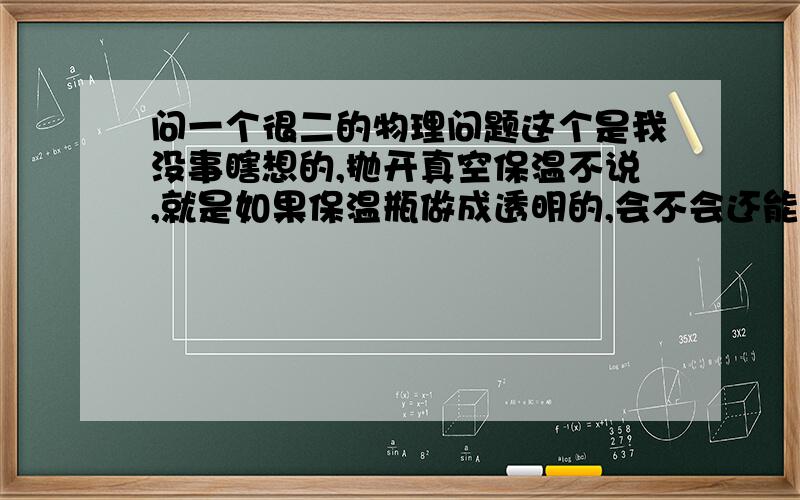 问一个很二的物理问题这个是我没事瞎想的,抛开真空保温不说,就是如果保温瓶做成透明的,会不会还能很好的保温?不是说每个热源都能散射红外线,透明的自然都挡不住了,热量以红外线的形